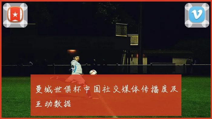 曼城世俱杯中国社交媒体传播度及互动数据