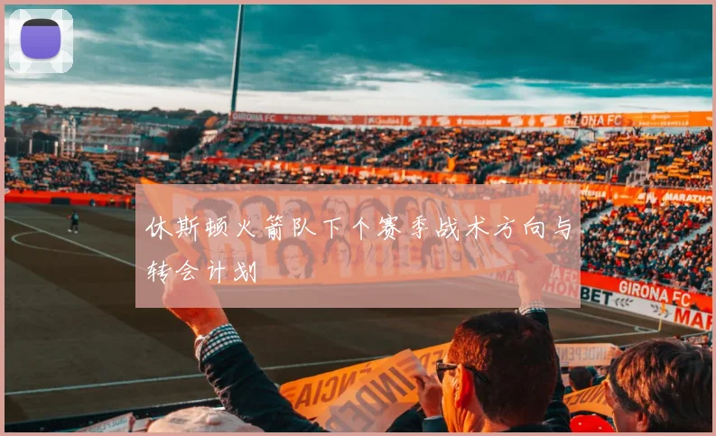 休斯顿火箭队下个赛季战术方向与转会计划