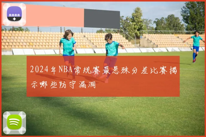 2024年NBA常规赛最悬殊分差比赛揭示哪些防守漏洞