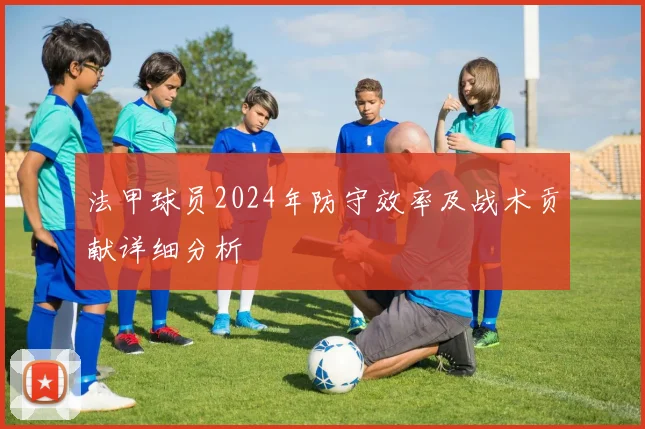 法甲球员2024年防守效率及战术贡献详细分析