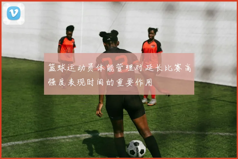 篮球运动员体能管理对延长比赛高强度表现时间的重要作用