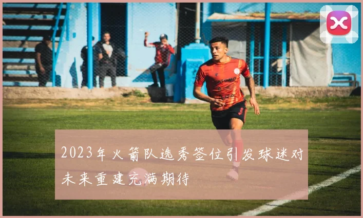 2023年火箭队选秀签位引发球迷对未来重建充满期待