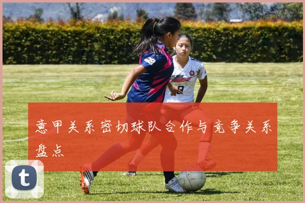 意甲关系密切球队合作与竞争关系盘点